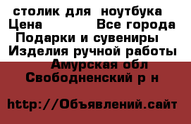 столик для  ноутбука › Цена ­ 1 200 - Все города Подарки и сувениры » Изделия ручной работы   . Амурская обл.,Свободненский р-н